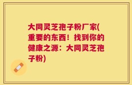 大同灵芝孢子粉厂家(重要的东西！找到你的健康之源：大同灵芝孢子粉)