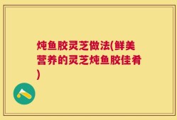 炖鱼胶灵芝做法(鲜美营养的灵芝炖鱼胶佳肴)