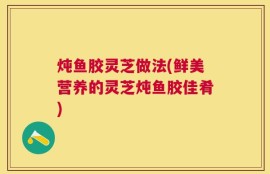 炖鱼胶灵芝做法(鲜美营养的灵芝炖鱼胶佳肴)