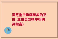 灵芝孢子粉哪里卖的正宗_正宗灵芝孢子粉购买指南)