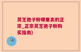 灵芝孢子粉哪里卖的正宗_正宗灵芝孢子粉购买指南)