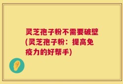 灵芝孢子粉不需要破壁(灵芝孢子粉：提高免疫力的好帮手)