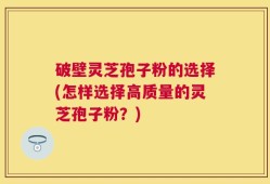 破壁灵芝孢子粉的选择(怎样选择高质量的灵芝孢子粉？)