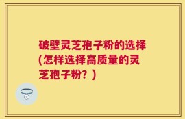 破壁灵芝孢子粉的选择(怎样选择高质量的灵芝孢子粉？)