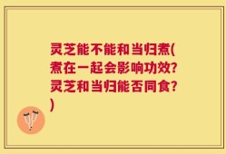 灵芝能不能和当归煮(煮在一起会影响功效？灵芝和当归能否同食？)