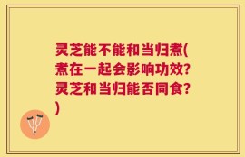 灵芝能不能和当归煮(煮在一起会影响功效？灵芝和当归能否同食？)