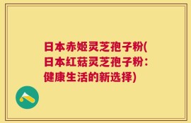 日本赤姬灵芝孢子粉(日本红菇灵芝孢子粉：健康生活的新选择)