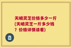 天峨灵芝价格多少一斤(天峨灵芝一斤多少钱？价格详情请看)