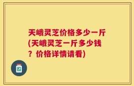 天峨灵芝价格多少一斤(天峨灵芝一斤多少钱？价格详情请看)