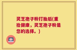 灵芝孢子粉打胎后(重拾健康，灵芝孢子粉是您的选择。)