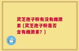 灵芝孢子粉有没有雌激素 (灵芝孢子粉是否含有雌激素？)