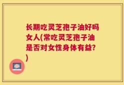 长期吃灵芝孢子油好吗女人(常吃灵芝孢子油是否对女性身体有益？)