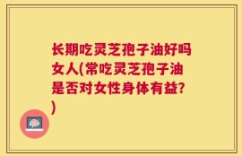长期吃灵芝孢子油好吗女人(常吃灵芝孢子油是否对女性身体有益？)
