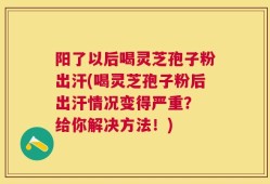 阳了以后喝灵芝孢子粉出汗(喝灵芝孢子粉后出汗情况变得严重？ 给你解决方法！)