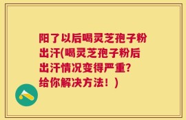 阳了以后喝灵芝孢子粉出汗(喝灵芝孢子粉后出汗情况变得严重？ 给你解决方法！)