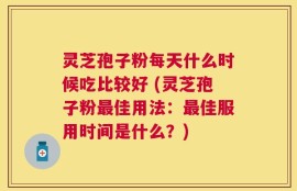 灵芝孢子粉每天什么时候吃比较好 (灵芝孢子粉最佳用法：最佳服用时间是什么？)