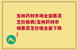 玉林药材市场全部黑灵芝价格表(玉林药材市场黑灵芝价格全面下跌)