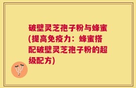 破壁灵芝孢子粉与蜂蜜(提高免疫力：蜂蜜搭配破壁灵芝孢子粉的超级配方)