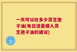 一天可以吃多少灵芝孢子油(每日适量摄入灵芝孢子油的建议)