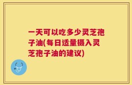一天可以吃多少灵芝孢子油(每日适量摄入灵芝孢子油的建议)