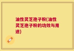 油性灵芝孢子粉(油性灵芝孢子粉的功效与用途)