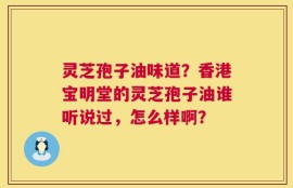 灵芝孢子油味道？香港宝明堂的灵芝孢子油谁听说过，怎么样啊？