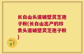 长白山头道破壁灵芝孢子粉(长白山出产的珍贵头道破壁灵芝孢子粉)