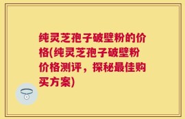 纯灵芝孢子破壁粉的价格(纯灵芝孢子破壁粉价格测评，探秘最佳购买方案)