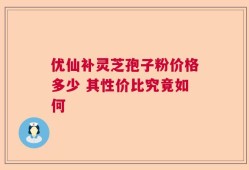 优仙补灵芝孢子粉价格多少 其性价比究竟如何