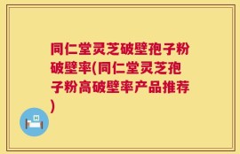 同仁堂灵芝破壁孢子粉破壁率(同仁堂灵芝孢子粉高破壁率产品推荐)