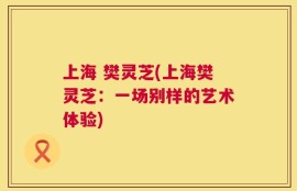 上海 樊灵芝(上海樊灵芝：一场别样的艺术体验)