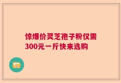 惊爆价灵芝孢子粉仅需300元一斤快来选购