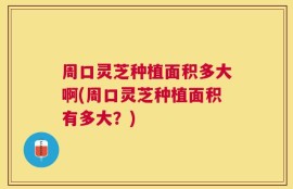 周口灵芝种植面积多大啊(周口灵芝种植面积有多大？)