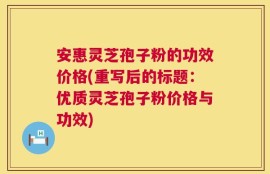 安惠灵芝孢子粉的功效价格(重写后的标题：优质灵芝孢子粉价格与功效)