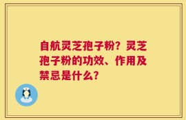 自航灵芝孢子粉？灵芝孢子粉的功效、作用及禁忌是什么？