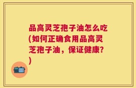 品高灵芝孢子油怎么吃(如何正确食用品高灵芝孢子油，保证健康？)