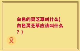 白色的灵芝草叫什么(白色灵芝草应该叫什么？)