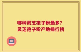 哪种灵芝孢子粉最多？灵芝孢子粉产地排行榜