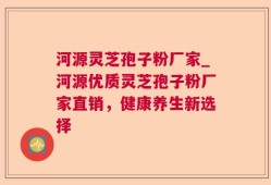 河源灵芝孢子粉厂家_河源优质灵芝孢子粉厂家直销，健康养生新选择