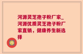 河源灵芝孢子粉厂家_河源优质灵芝孢子粉厂家直销，健康养生新选择