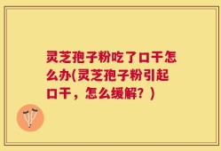 灵芝孢子粉吃了口干怎么办(灵芝孢子粉引起口干，怎么缓解？)
