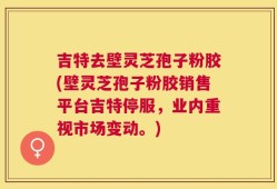吉特去壁灵芝孢子粉胶(壁灵芝孢子粉胶销售平台吉特停服，业内重视市场变动。)