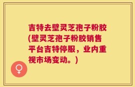 吉特去壁灵芝孢子粉胶(壁灵芝孢子粉胶销售平台吉特停服，业内重视市场变动。)