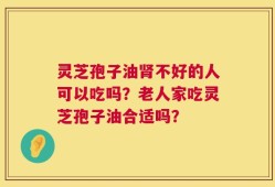 灵芝孢子油肾不好的人可以吃吗？老人家吃灵芝孢子油合适吗？