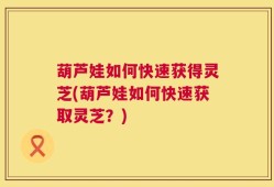 葫芦娃如何快速获得灵芝(葫芦娃如何快速获取灵芝？)