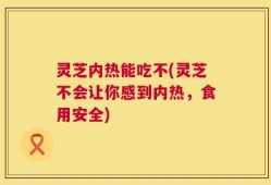 灵芝内热能吃不(灵芝不会让你感到内热，食用安全)