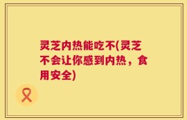 灵芝内热能吃不(灵芝不会让你感到内热，食用安全)