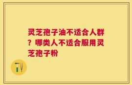 灵芝孢子油不适合人群？哪类人不适合服用灵芝孢子粉