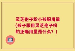 灵芝孢子粉小孩服用量(孩子服用灵芝孢子粉的正确用量是什么？)
