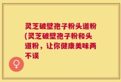 灵芝破壁孢子粉头道粉(灵芝破壁孢子粉和头道粉，让你健康美味两不误